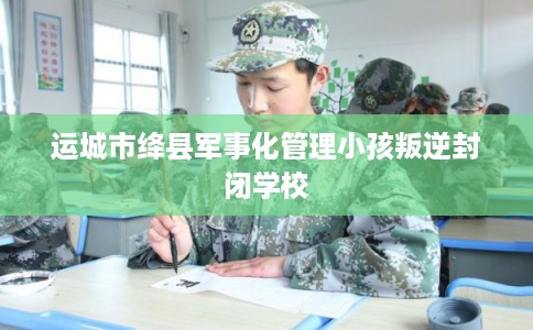 运城市绛县军事化管理小孩叛逆封闭学校 运城市绛县军事化管理小孩叛逆封闭学校
