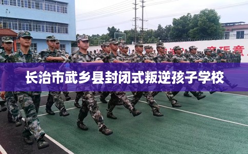 长治市武乡县封闭式叛逆孩子学校