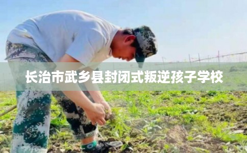 长治市武乡县封闭式叛逆孩子学校
