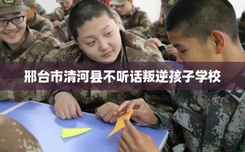 邢台市清河县不听话叛逆孩子学校