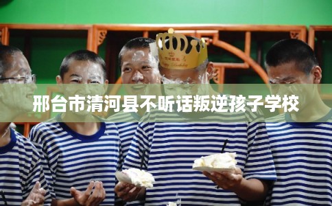 邢台市清河县不听话叛逆孩子学校