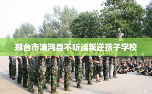 邢台市清河县不听话叛逆孩子学校