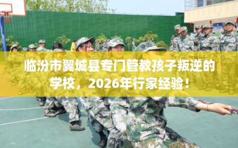 临汾市翼城县专门管教孩子叛逆的学校,2026年行家经验! 临汾市翼城县专门管教孩子叛逆的学校,2026年行家经验!