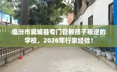 临汾市翼城县专门管教孩子叛逆的学校,2026年行家经验! 临汾市翼城县专门管教孩子叛逆的学校,2026年行家经验!