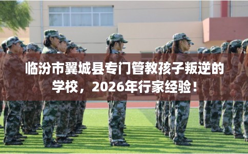 临汾市翼城县专门管教孩子叛逆的学校,2026年行家经验! 临汾市翼城县专门管教孩子叛逆的学校,2026年行家经验!