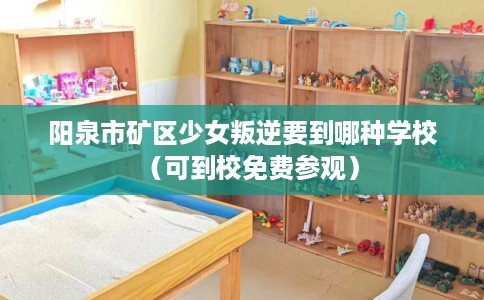 阳泉市矿区少女叛逆要到哪种学校(可到校免费参观) 阳泉市矿区少女叛逆要到哪种学校(可到校免费参观)