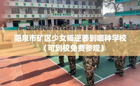 阳泉市矿区少女叛逆要到哪种学校(可到校免费参观) 阳泉市矿区少女叛逆要到哪种学校(可到校免费参观)