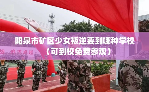 阳泉市矿区少女叛逆要到哪种学校(可到校免费参观) 阳泉市矿区少女叛逆要到哪种学校(可到校免费参观)