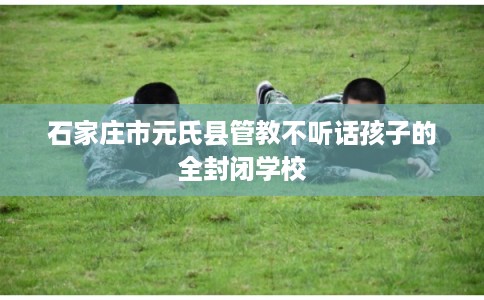 石家庄市元氏县管教不听话孩子的全封闭学校