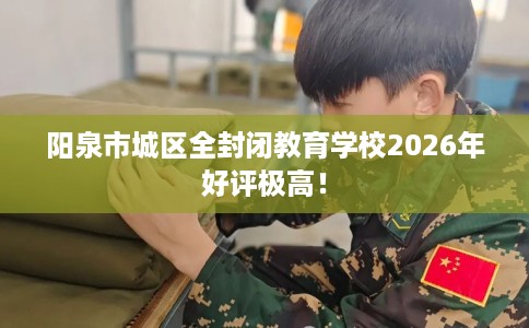 阳泉市城区全封闭教育学校2026年好评极高！