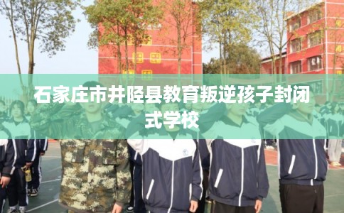 石家庄市井陉县教育叛逆孩子封闭式学校