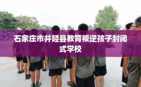 石家庄市井陉县教育叛逆孩子封闭式学校