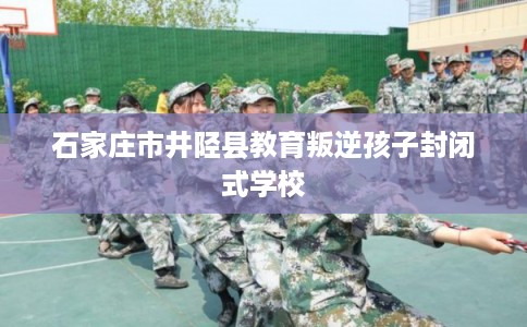 石家庄市井陉县教育叛逆孩子封闭式学校