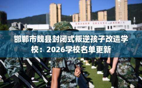 邯郸市魏县封闭式叛逆孩子改造学校:2026学校名单更新 邯郸市魏县封闭式叛逆孩子改造学校:2026学校名单更新