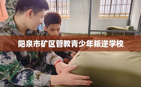 阳泉市矿区管教青少年叛逆学校 阳泉市矿区管教青少年叛逆学校
