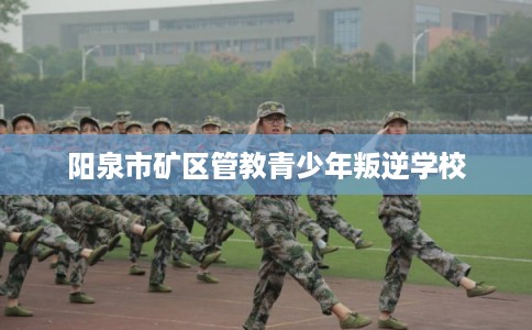 阳泉市矿区管教青少年叛逆学校 阳泉市矿区管教青少年叛逆学校