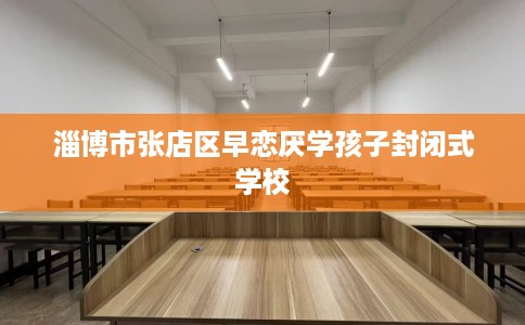 淄博市张店区早恋厌学孩子封闭式学校 淄博市张店区早恋厌学孩子封闭式学校