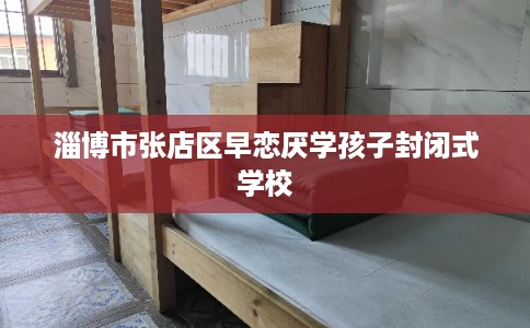 淄博市张店区早恋厌学孩子封闭式学校 淄博市张店区早恋厌学孩子封闭式学校