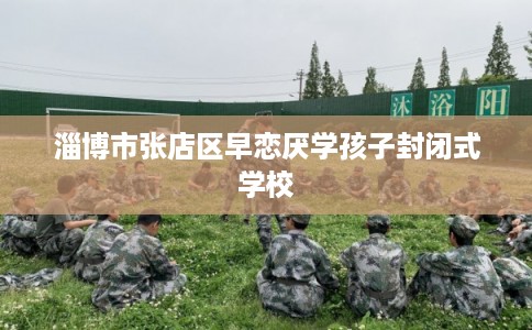 淄博市张店区早恋厌学孩子封闭式学校 淄博市张店区早恋厌学孩子封闭式学校