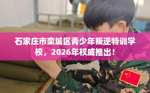 石家庄市栾城区青少年叛逆特训学校，2026年权威推出！
