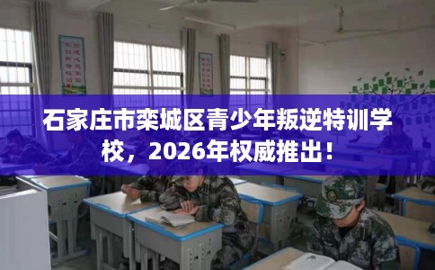 石家庄市栾城区青少年叛逆特训学校，2026年权威推出！