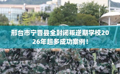 邢台市宁晋县全封闭叛逆期学校2026年超多成功案例！