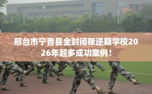 邢台市宁晋县全封闭叛逆期学校2026年超多成功案例！