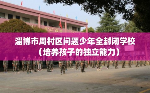 淄博市周村区问题少年全封闭学校(培养孩子的独立能力) 淄博市周村区问题少年全封闭学校(培养孩子的独立能力)