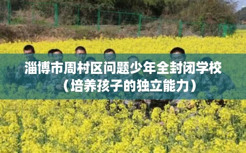 淄博市周村区问题少年全封闭学校(培养孩子的独立能力) 淄博市周村区问题少年全封闭学校(培养孩子的独立能力)