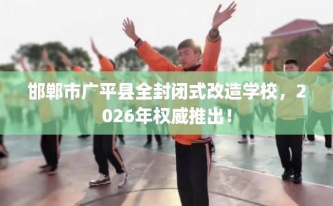 邯郸市广平县全封闭式改造学校，2026年权威推出！