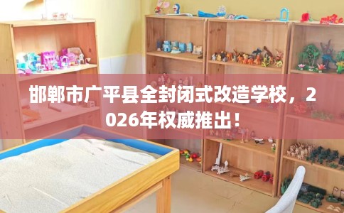 邯郸市广平县全封闭式改造学校，2026年权威推出！