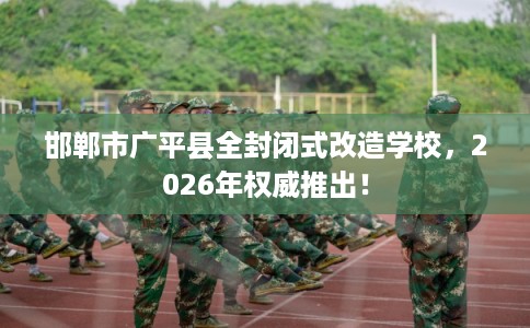 邯郸市广平县全封闭式改造学校，2026年权威推出！