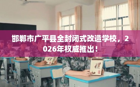 邯郸市广平县全封闭式改造学校，2026年权威推出！