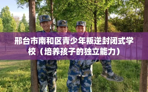 邢台市南和区青少年叛逆封闭式学校（培养孩子的独立能力）