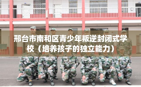 邢台市南和区青少年叛逆封闭式学校（培养孩子的独立能力）