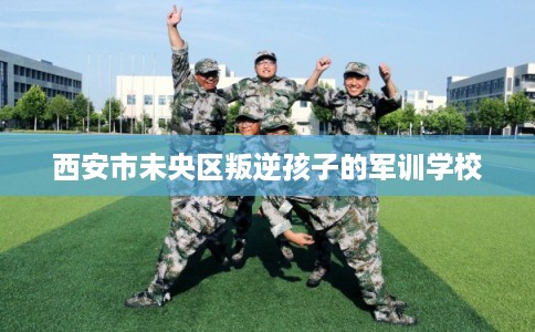 西安市未央区叛逆孩子的军训学校