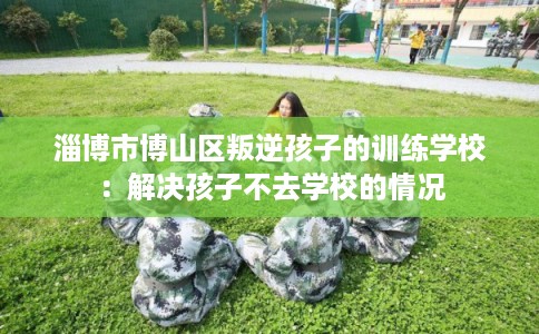 淄博市博山区叛逆孩子的训练学校：解决孩子不去学校的情况