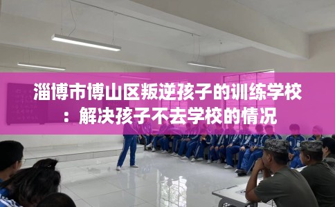 淄博市博山区叛逆孩子的训练学校：解决孩子不去学校的情况