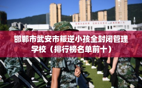 邯郸市武安市叛逆小孩全封闭管理学校（排行榜名单前十）