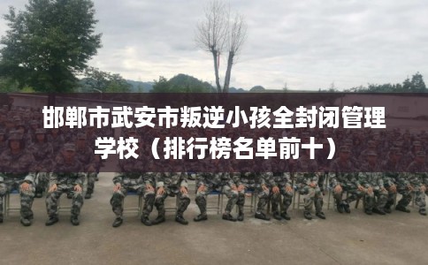 邯郸市武安市叛逆小孩全封闭管理学校（排行榜名单前十）