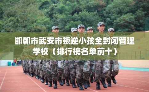 邯郸市武安市叛逆小孩全封闭管理学校（排行榜名单前十）
