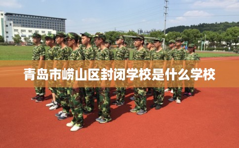 青岛市崂山区封闭学校是什么学校 青岛市崂山区封闭学校是什么学校