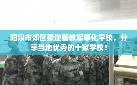 阳泉市郊区叛逆管教军事化学校，分享当地优秀的十家学校！