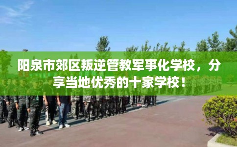 阳泉市郊区叛逆管教军事化学校，分享当地优秀的十家学校！