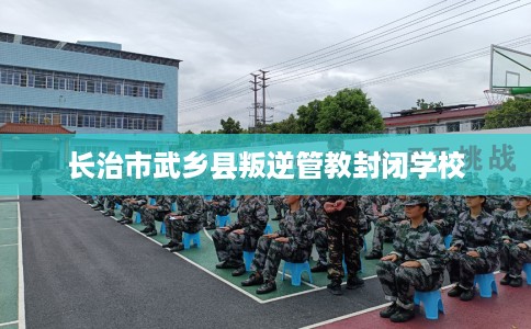 长治市武乡县叛逆管教封闭学校 长治市武乡县叛逆管教封闭学校