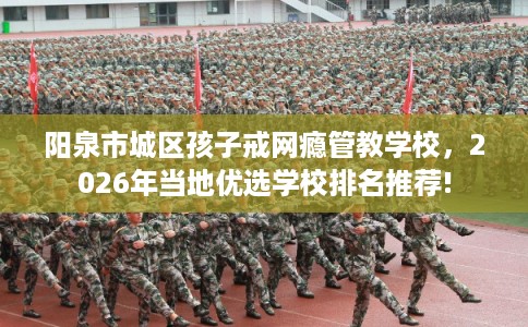阳泉市城区孩子戒网瘾管教学校,2026年当地优选学校排名推荐! 阳泉市城区孩子戒网瘾管教学校,2026年当地优选学校排名推荐!
