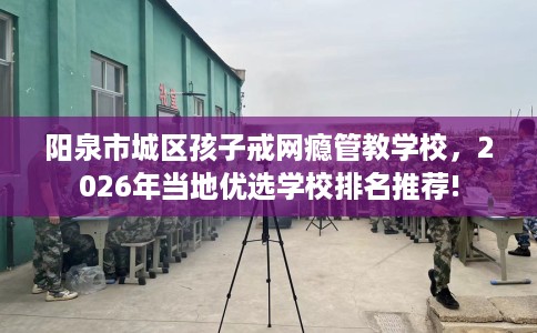 阳泉市城区孩子戒网瘾管教学校,2026年当地优选学校排名推荐! 阳泉市城区孩子戒网瘾管教学校,2026年当地优选学校排名推荐!