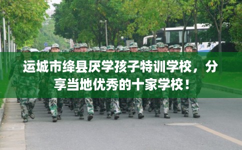 运城市绛县厌学孩子特训学校,分享当地优秀的十家学校! 运城市绛县厌学孩子特训学校,分享当地优秀的十家学校!