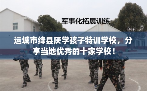 运城市绛县厌学孩子特训学校,分享当地优秀的十家学校! 运城市绛县厌学孩子特训学校,分享当地优秀的十家学校!