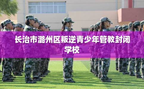 长治市潞州区叛逆青少年管教封闭学校 长治市潞州区叛逆青少年管教封闭学校